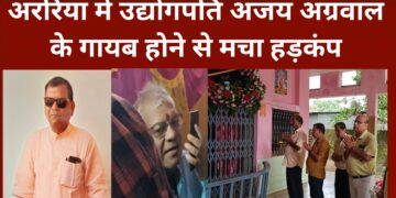 अररिया – अररिया में उद्योगपति अजय अग्रवाल के गायब होने से मचा हड़कंप